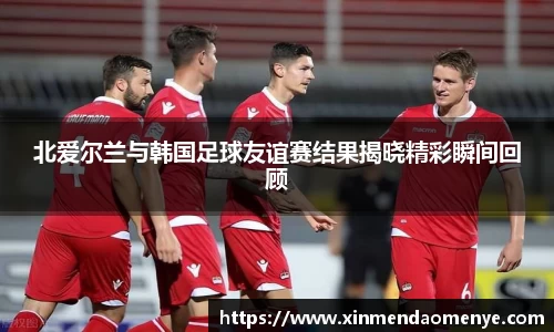北爱尔兰与韩国足球友谊赛结果揭晓精彩瞬间回顾