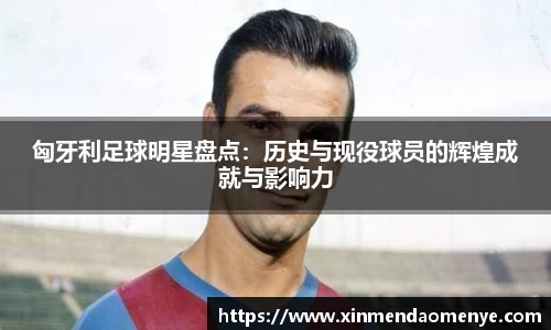 匈牙利足球明星盘点：历史与现役球员的辉煌成就与影响力